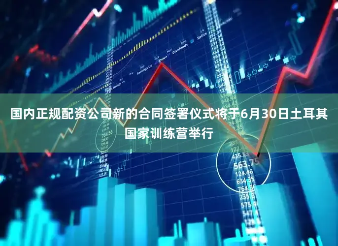 国内正规配资公司新的合同签署仪式将于6月30日土耳其国家训练营举行