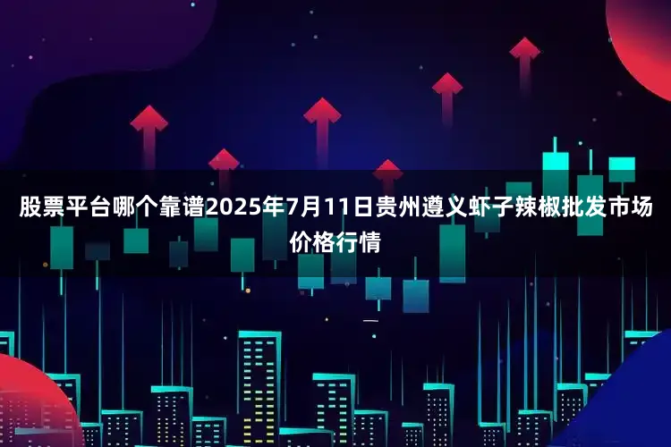 股票平台哪个靠谱2025年7月11日贵州遵义虾子辣椒批发市场价格行情
