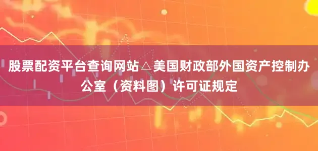 股票配资平台查询网站△美国财政部外国资产控制办公室（资料图）许可证规定