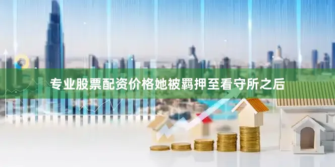 专业股票配资价格她被羁押至看守所之后