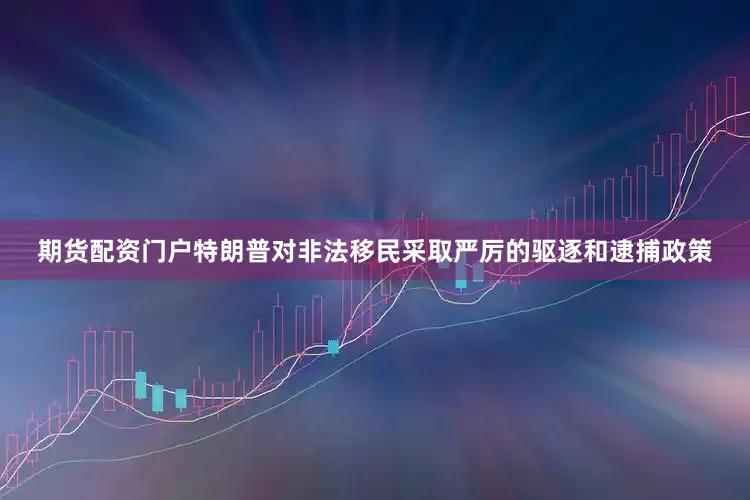期货配资门户特朗普对非法移民采取严厉的驱逐和逮捕政策