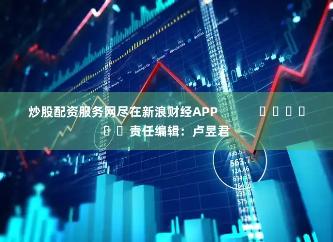 炒股配资服务网尽在新浪财经APP            						责任编辑：卢昱君