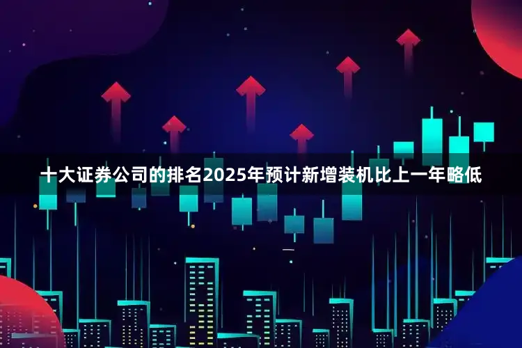 十大证券公司的排名2025年预计新增装机比上一年略低