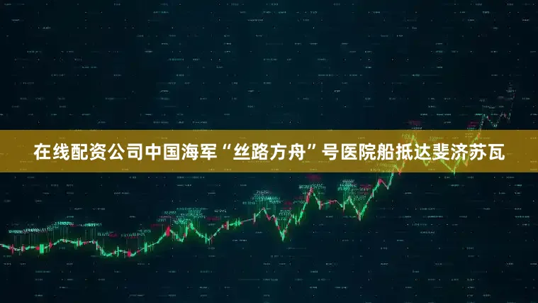在线配资公司中国海军“丝路方舟”号医院船抵达斐济苏瓦